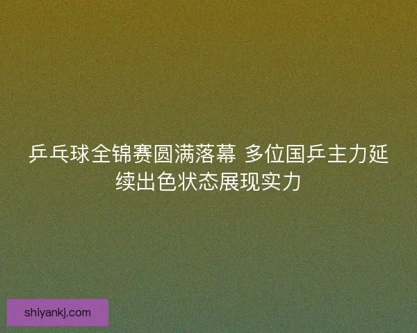 乒乓球全锦赛圆满落幕 多位国乒主力延续出色状态展现实力