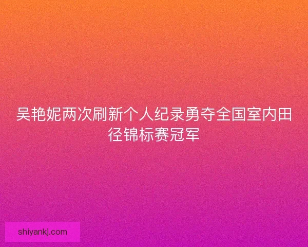吴艳妮两次刷新个人纪录勇夺全国室内田径锦标赛冠军