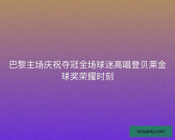 巴黎主场庆祝夺冠全场球迷高唱登贝莱金球奖荣耀时刻